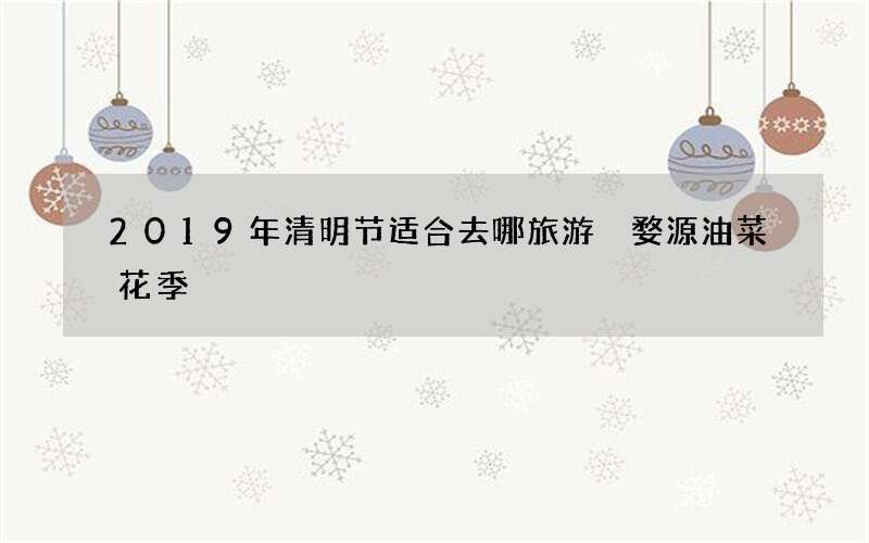 2019年清明节适合去哪旅游 婺源油菜花季
